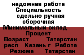 надомная работа › Специальность ­ сдельно-ручная сборочная › Минимальный оклад ­ 6 000 › Процент ­ 20 › Возраст ­ 48 - Татарстан респ., Казань г. Работа » Резюме   . Татарстан респ.,Казань г.